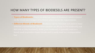 HOW MANY TYPES OF BIODIESELS ARE PRESENT?
• Types of Biodiesels: There are different types of Biodiesels which is based
on the blend percentages of biodiesel which needs the requirements.
• Different Blends of Biodiesel: Biodiesel can be blended and used in many
different concentrations. The most common are B5 (up to 5% biodiesel) and
B20 (6% to 20% biodiesel). B100 (pure biodiesel) is typically used as a
blend stock to produce lower blends and is rarely used as a transportation
fuel
 