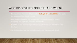 WHO DISCOVERED BIODIESEL AND WHEN?
• Biodiesel was discovered by inventor Rudolph Diesel in 1890s, who is also
the inventor of the Diesel engine.
• And the diesel engine has become the engine of choice for power,
reliability, and high fuel economy, worldwide.
• In 1890s he has chosen vegetable oils as a to make fuel out of it which is
Biodiesel.
• So, the Biodiesel was discovered in early then the standard diesel.
 