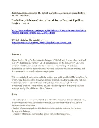 Aarkstore.com announces, The Latest market research report is available in
its vast collection:

BioDelivery Sciences International, Inc. – Product Pipeline
Review – 2012


http://www.aarkstore.com/reports/BioDelivery-Sciences-International-Inc-
Product-Pipeline-Review-2012-217875.html


RSS link of Global Markets Direct
http://www.aarkstore.com/feeds/Global-Markets-Direct.xml




Summary

Global Market Direct’s pharmaceuticals report, “BioDelivery Sciences International,
Inc. - Product Pipeline Review - 2012” provides data on the BioDelivery Sciences
International, Inc.’s research and development focus. The report includes
information on current developmental pipeline, complete with latest updates, and
features on discontinued and dormant projects.

This report is built using data and information sourced from Global Markets Direct’s
proprietary databases, BioDelivery Sciences International, Inc.’s corporate website,
SEC filings, investor presentations and featured press releases, both from
BioDelivery Sciences International, Inc. and industry-specific third party sources,
put together by Global Markets Direct’s team.

Scope

- BioDelivery Sciences International, Inc. - Brief BioDelivery Sciences International,
Inc. overview including business description, key information and facts, and its
locations and subsidiaries.
- Review of current pipeline of BioDelivery Sciences International, Inc. human
therapeutic division.
- Overview of pipeline therapeutics across various therapy areas.
 