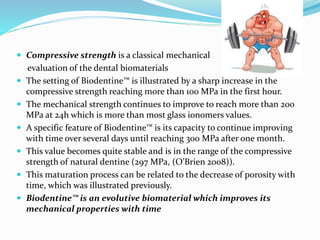  Compressive strength is a classical mechanical
evaluation of the dental biomaterials
 The setting of Biodentine™ is illustrated by a sharp increase in the
compressive strength reaching more than 100 MPa in the first hour.
 The mechanical strength continues to improve to reach more than 200
MPa at 24h which is more than most glass ionomers values.
 A specific feature of Biodentine™ is its capacity to continue improving
with time over several days until reaching 300 MPa after one month.
 This value becomes quite stable and is in the range of the compressive
strength of natural dentine (297 MPa, (O’Brien 2008)).
 This maturation process can be related to the decrease of porosity with
time, which was illustrated previously.
 Biodentine™ is an evolutive biomaterial which improves its
mechanical properties with time
 