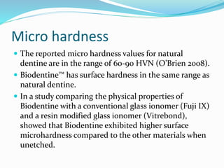 Micro hardness
 The reported micro hardness values for natural
dentine are in the range of 60-90 HVN (O’Brien 2008).
 Biodentine™ has surface hardness in the same range as
natural dentine.
 In a study comparing the physical properties of
Biodentine with a conventional glass ionomer (Fuji IX)
and a resin modified glass ionomer (Vitrebond),
showed that Biodentine exhibited higher surface
microhardness compared to the other materials when
unetched.
 