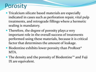 Porosity
 Tricalcium silicate based materials are especially
indicated in cases such as perforation repair, vital pulp
treatments, and retrograde fillings where a hermetic
sealing is mandatory.
 Therefore, the degree of porosity plays a very
important role in the overall success of treatments
performed using these materials, because it is critical
factor that determines the amount of leakage.
 Biodentine exhibits lower porosity than ProRoot®
MTA.
 The density and the porosity of Biodentine™ and Fuji
IX are equivalent.
 