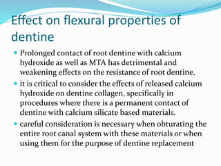 Effect on flexural properties of
dentine
 Prolonged contact of root dentine with calcium
hydroxide as well as MTA has detrimental and
weakening effects on the resistance of root dentine.
 it is critical to consider the effects of released calcium
hydroxide on dentine collagen, specifically in
procedures where there is a permanent contact of
dentine with calcium silicate based materials.
 careful consideration is necessary when obturating the
entire root canal system with these materials or when
using them for the purpose of dentine replacement
 