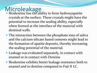Microleakage Biodentine has the ability to form hydroxyapatite
crystals at the surface. These crystals might have the
potential to increase the sealing ability, especially
when formed at the interface of the material with
dentinal walls.
 The interaction between the phosphate ions of saliva
and the calcium silicate based cements might lead to
the formation of apatite deposits, thereby increasing
the sealing potential of the material.
 Leakage was evaluated separately, in contact with
enamel or in contact with Dentine
 Biodentine exhibits better leakage resistance both to
enamel and to dentine compared to Fuji II LC.
 