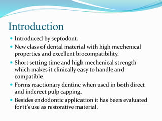 Introduction
 Introduced by septodont.
 New class of dental material with high mechenical
properties and excellent biocompatibility.
 Short setting time and high mechenical strength
which makes it clinically easy to handle and
compatible.
 Forms reactionary dentine when used in both direct
and inderect pulp capping.
 Besides endodontic application it has been evaluated
for it’s use as restorative material.
 