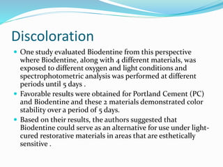 Discoloration
 One study evaluated Biodentine from this perspective
where Biodentine, along with 4 different materials, was
exposed to different oxygen and light conditions and
spectrophotometric analysis was performed at different
periods until 5 days .
 Favorable results were obtained for Portland Cement (PC)
and Biodentine and these 2 materials demonstrated color
stability over a period of 5 days.
 Based on their results, the authors suggested that
Biodentine could serve as an alternative for use under light-
cured restorative materials in areas that are esthetically
sensitive .
 