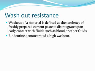 Wash out resistance
 Washout of a material is defined as the tendency of
freshly prepared cement paste to disintegrate upon
early contact with fluids such as blood or other fluids.
 Biodentine demonstrated a high washout.
 