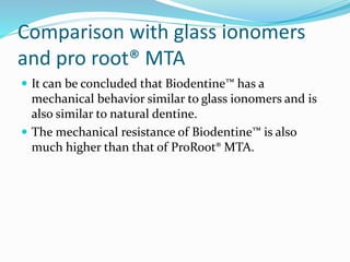 Comparison with glass ionomers
and pro root® MTA
 It can be concluded that Biodentine™ has a
mechanical behavior similar to glass ionomers and is
also similar to natural dentine.
 The mechanical resistance of Biodentine™ is also
much higher than that of ProRoot® MTA.
 