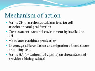 Mechanism of action
 Forms CH that releases calcium ions for cell
attachment and proliferation
 Creates an antibacterial environment by its alkaline
pH
 Modulates cytokines production
 Encourage differentiation and migration of hard tissue
producing cells
 Forms HA (or carbonated apatite) on the surface and
provides a biological seal
 