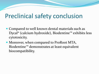 Preclinical safety conclusion
 Compared to well known dental materials such as
Dycal® (calcium hydroxide), Biodentine™ exhibits less
cytotoxicity.
 Moreover, when compared to ProRoot MTA,
Biodentine™ demonstrates at least equivalent
biocompatibility.
 