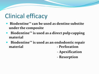 Clinical efficacy
 Biodentine™ can be used as dentine substite
under the composite
 Biodentine™ is used as a direct pulp capping
material
 Biodentine™ is used as an endodontic repair
material - Perforation
- Apexification
- Resorption
 