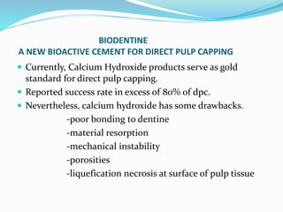 BIODENTINE
A NEW BIOACTIVE CEMENT FOR DIRECT PULP CAPPING
 Currently, Calcium Hydroxide products serve as gold
standard for direct pulp capping.
 Reported success rate in excess of 80% of dpc.
 Nevertheless, calcium hydroxide has some drawbacks.
-poor bonding to dentine
-material resorption
-mechanical instability
-porosities
-liquefication necrosis at surface of pulp tissue
 