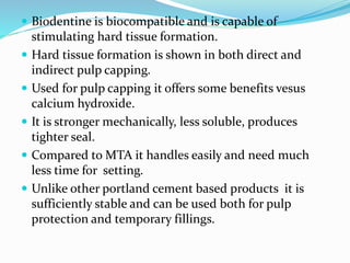  Biodentine is biocompatible and is capable of
stimulating hard tissue formation.
 Hard tissue formation is shown in both direct and
indirect pulp capping.
 Used for pulp capping it offers some benefits vesus
calcium hydroxide.
 It is stronger mechanically, less soluble, produces
tighter seal.
 Compared to MTA it handles easily and need much
less time for setting.
 Unlike other portland cement based products it is
sufficiently stable and can be used both for pulp
protection and temporary fillings.
 