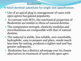 Biodentine
A novel dentinal substitute for single visit apexification.
 Use of an apical plug in management of cases with
open apices has gained popularity.
 In contrast with MTA, the mechanical properties of
Biodentine are similar to those of natural dentine.
 The compressive strength, elasticity modulus and
microhardness are comparable with that of natural
dentine.
 The material is stable, less soluble, non-resorbable,
hydrophilic, easy to prepare and place, needs much
less time for setting, produces a tighter seal and has
greater radiopacity.
 Biodentine has a distinct advantage over its closest
alternatives in treatment of teeth with open apex.
 