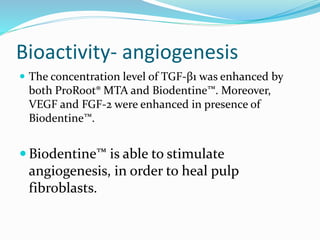 Bioactivity- angiogenesis
 The concentration level of TGF-β1 was enhanced by
both ProRoot® MTA and Biodentine™. Moreover,
VEGF and FGF-2 were enhanced in presence of
Biodentine™.
 Biodentine™ is able to stimulate
angiogenesis, in order to heal pulp
fibroblasts.
 