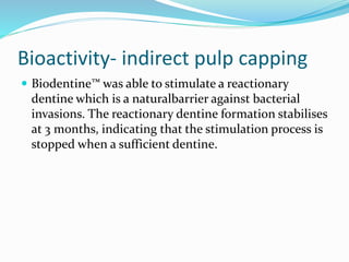 Bioactivity- indirect pulp capping
 Biodentine™ was able to stimulate a reactionary
dentine which is a naturalbarrier against bacterial
invasions. The reactionary dentine formation stabilises
at 3 months, indicating that the stimulation process is
stopped when a sufficient dentine.
 