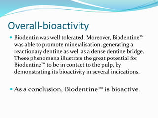 Overall-bioactivity
 Biodentin was well tolerated. Moreover, Biodentine™
was able to promote mineralisation, generating a
reactionary dentine as well as a dense dentine bridge.
These phenomena illustrate the great potential for
Biodentine™ to be in contact to the pulp, by
demonstrating its bioactivity in several indications.
 As a conclusion, Biodentine™ is bioactive.
 