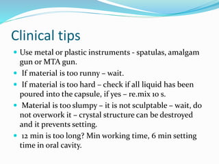 Clinical tips
 Use metal or plastic instruments - spatulas, amalgam
gun or MTA gun.
 If material is too runny – wait.
 If material is too hard – check if all liquid has been
poured into the capsule, if yes – re.mix 10 s.
 Material is too slumpy – it is not sculptable – wait, do
not overwork it – crystal structure can be destroyed
and it prevents setting.
 12 min is too long? Min working time, 6 min setting
time in oral cavity.
 