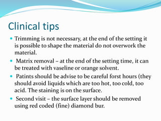 Clinical tips
 Trimming is not necessary, at the end of the setting it
is possible to shape the material do not overwork the
material.
 Matrix removal – at the end of the setting time, it can
be treated with vaseline or orange solvent.
 Patints should be advise to be careful forst hours (they
should avoid liquids which are too hot, too cold, too
acid. The staining is on the surface.
 Second visit – the surface layer should be removed
using red coded (fine) diamond bur.
 