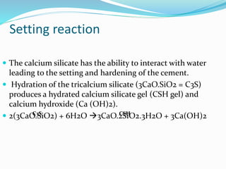  The calcium silicate has the ability to interact with water
leading to the setting and hardening of the cement.
 Hydration of the tricalcium silicate (3CaO.SiO2 = C3S)
produces a hydrated calcium silicate gel (CSH gel) and
calcium hydroxide (Ca (OH)2).
 2(3CaO.SiO2) + 6H2O 3CaO.2SiO2.3H2O + 3Ca(OH)2
Setting reaction
C3S CSH
 