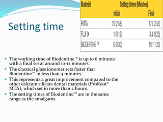 Setting time
 The working time of Biodentine™ is up to 6 minutes
with a final set at around 10-12 minutes.
 The classical glass ionomer sets faster that
Biodentine™ in less than 4 minutes.
 This represents a great improvement compared to the
other calcium silicate dental materials (ProRoot®
MTA), which set in more than 2 hours.
 The setting times of Biodentine™ are in the same
range as the amalgams
 