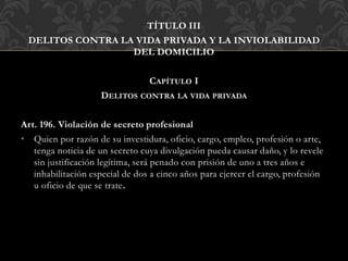 TÍTULO III
DELITOS CONTRA LA VIDA PRIVADA Y LA INVIOLABILIDAD
DEL DOMICILIO
CAPÍTULO I
DELITOS CONTRA LA VIDA PRIVADA
Art. 196. Violación de secreto profesional
• Quien por razón de su investidura, oficio, cargo, empleo, profesión o arte,
tenga noticia de un secreto cuya divulgación pueda causar daño, y lo revele
sin justificación legítima, será penado con prisión de uno a tres años e
inhabilitación especial de dos a cinco años para ejercer el cargo, profesión
u oficio de que se trate.
 