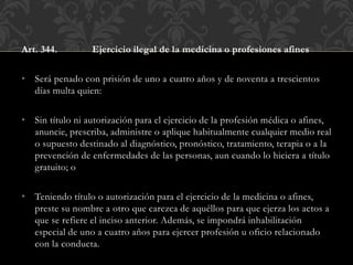 Art. 344. Ejercicio ilegal de la medicina o profesiones afines
• Será penado con prisión de uno a cuatro años y de noventa a trescientos
días multa quien:
• Sin título ni autorización para el ejercicio de la profesión médica o afines,
anuncie, prescriba, administre o aplique habitualmente cualquier medio real
o supuesto destinado al diagnóstico, pronóstico, tratamiento, terapia o a la
prevención de enfermedades de las personas, aun cuando lo hiciera a título
gratuito; o
• Teniendo título o autorización para el ejercicio de la medicina o afines,
preste su nombre a otro que carezca de aquéllos para que ejerza los actos a
que se refiere el inciso anterior. Además, se impondrá inhabilitación
especial de uno a cuatro años para ejercer profesión u oficio relacionado
con la conducta.
 
