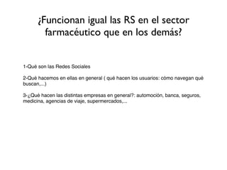 ¿Funcionan igual las RS en el sector
        farmacéutico que en los demás?


1-Qué son las Redes Sociales

2-Qué hacemos en ellas en general ( qué hacen los usuarios: cómo navegan qué
buscan,...)

3-¿Qué hacen las distintas empresas en general?: automoción, banca, seguros,
medicina, agencias de viaje, supermercados,...
 