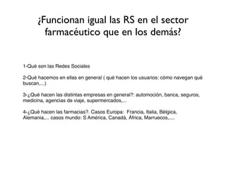 ¿Funcionan igual las RS en el sector
        farmacéutico que en los demás?


1-Qué son las Redes Sociales

2-Qué hacemos en ellas en general ( qué hacen los usuarios: cómo navegan qué
buscan,...)

3-¿Qué hacen las distintas empresas en general?: automoción, banca, seguros,
medicina, agencias de viaje, supermercados,...

4-¿Qué hacen las farmacias?. Casos Europa: Francia, Italia, Bélgica,
Alemania,... casos mundo: S América, Canadá, África, Marruecos,....
 
