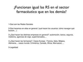 ¿Funcionan igual las RS en el sector
        farmacéutico que en los demás?


1-Qué son las Redes Sociales

2-Qué hacemos en ellas en general ( qué hacen los usuarios: cómo navegan qué
buscan,...)

3-¿Qué hacen las distintas empresas en general?: automoción, banca, seguros,
medicina, agencias de viaje, supermercados,...

4-¿Qué hacen las farmacias?. Casos Europa: Francia, Italia, Bélgica,
Alemania,... casos mundo: S América, Canadá, África, Marruecos,....

5-Legalidad
 