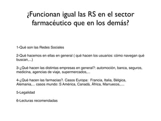 ¿Funcionan igual las RS en el sector
        farmacéutico que en los demás?


1-Qué son las Redes Sociales

2-Qué hacemos en ellas en general ( qué hacen los usuarios: cómo navegan qué
buscan,...)

3-¿Qué hacen las distintas empresas en general?: automoción, banca, seguros,
medicina, agencias de viaje, supermercados,...

4-¿Qué hacen las farmacias?. Casos Europa: Francia, Italia, Bélgica,
Alemania,... casos mundo: S América, Canadá, África, Marruecos,....

5-Legalidad

6-Lecturas recomendadas
 
