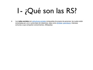 1- ¿Qué son las RS?
•   Las redes sociales son estructuras sociales compuestas de grupos de personas, las cuales están
    conectadas por uno o varios tipos de relaciones, tales como amistad, parentesco, intereses
    comunes o que comparten conocimientos. (Wikipedia)
 