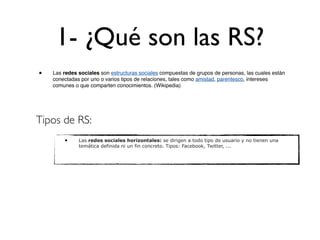 1- ¿Qué son las RS?
•   Las redes sociales son estructuras sociales compuestas de grupos de personas, las cuales están
    conectadas por uno o varios tipos de relaciones, tales como amistad, parentesco, intereses
    comunes o que comparten conocimientos. (Wikipedia)




Tipos de RS:
        •     Las redes sociales horizontales: se dirigen a todo tipo de usuario y no tienen una
              temática definida ni un fin concreto. Tipos: Facebook, Twitter, ...
 