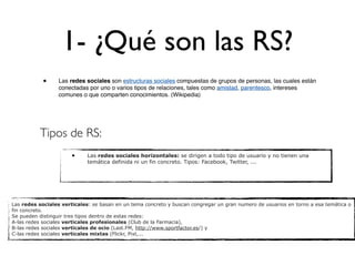 1- ¿Qué son las RS?
            •     Las redes sociales son estructuras sociales compuestas de grupos de personas, las cuales están
                  conectadas por uno o varios tipos de relaciones, tales como amistad, parentesco, intereses
                  comunes o que comparten conocimientos. (Wikipedia)




          Tipos de RS:
                       •     Las redes sociales horizontales: se dirigen a todo tipo de usuario y no tienen una
                             temática definida ni un fin concreto. Tipos: Facebook, Twitter, ...




Las redes sociales verticales: se basan en un tema concreto y buscan congregar un gran numero de usuarios en torno a esa temática o
fin concreto.
Se pueden distinguir tres tipos dentro de estas redes:
A-las redes sociales verticales profesionales (Club de la Farmacia),
B-las redes sociales verticales de ocio (Last.FM, http://www.sportfactor.es/) y
C-las redes sociales verticales mixtas (Flickr, Pixl,...
 
