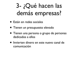 3- ¿Qué hacen las
    demás empresas?
• Están en redes sociales
• Tienen un presupuesto elevado
• Tienen una persona o grupo de personas
  dedicados a ellos
• Invierten dinero en este nuevo canal de
  comunicación
 