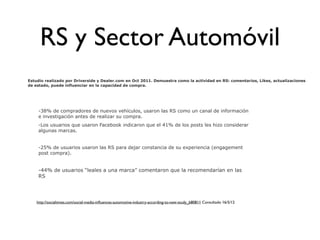 RS y Sector Automóvil
Estudio realizado por Driverside y Dealer.com en Oct 2011. Demuestra como la actividad en RS: comentarios, Likes, actualizaciones
de estado, puede influenciar en la capacidad de compra.




     -38% de compradores de nuevos vehículos, usaron las RS como un canal de información
     e investigación antes de realizar su compra.
     -Los usuarios que usaron Facebook indicaron que el 41% de los posts les hizo considerar
     algunas marcas.


     -25% de usuarios usaron las RS para dejar constancia de su experiencia (engagement
     post compra).


     -44% de usuarios “leales a una marca” comentaron que la recomendarían en las
     RS




    http://socialtimes.com/social-media-inﬂuences-automotive-industry-according-to-new-study_b80811 Consultado 16/5/12
 
