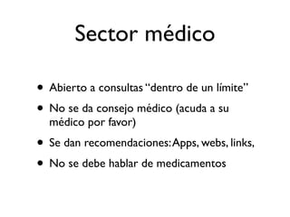 Sector médico

• Abierto a consultas “dentro de un límite”
• No se da consejo médico (acuda a su
  médico por favor)
• Se dan recomendaciones: Apps, webs, links,
• No se debe hablar de medicamentos
 