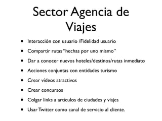 Sector Agencia de
            Viajes
•   Interacción con usuario /Fidelidad usuario

•   Compartir rutas “hechas por uno mismo”

•   Dar a conocer nuevos hoteles/destinos/rutas inmediato

•   Acciones conjuntas con entidades turismo

•   Crear vídeos atractivos

•   Crear concursos

•   Colgar links a artículos de ciudades y viajes

•   Usar Twitter como canal de servicio al cliente.
 