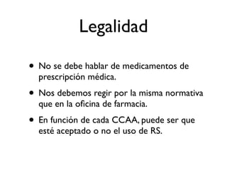 Legalidad

• No se debe hablar de medicamentos de
  prescripción médica.
• Nos debemos regir por la misma normativa
  que en la oﬁcina de farmacia.
• En función de cada CCAA, puede ser que
  esté aceptado o no el uso de RS.
 