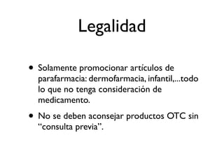 Legalidad

• Solamente promocionar artículos de
  parafarmacia: dermofarmacia, infantil,...todo
  lo que no tenga consideración de
  medicamento.
• No se deben aconsejar productos OTC sin
  “consulta previa”.
 