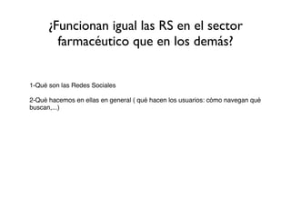 ¿Funcionan igual las RS en el sector
        farmacéutico que en los demás?


1-Qué son las Redes Sociales

2-Qué hacemos en ellas en general ( qué hacen los usuarios: cómo navegan qué
buscan,...)
 