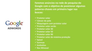Faremos anúncios na rede de pesquisa do
Google com o objetivo de posicionar algumas
palavras-chaves em primeiro lugar nas
buscas:
 Protetor solar
 Câncer de pele
 Maquiagem com protetor solar
 Protetor solar verão
 Protetor solar 30
 Protetor solar 50
 Protetor solar 90
 Protetor solar de máxima proteção
 Episol
 Sunmax
 Anthelios
 Roc Minesol
 