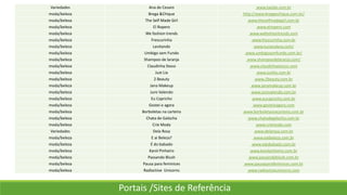 Variedades Ana de Cesaro www.taedai.com.br
moda/beleza Brega &Chique http://www.bregaechique.com.br/
moda/beleza The Self Made Girl www.theselfmadegirl.com.br
moda/beleza El Ropero www.elropero.com
moda/beleza We fashion trends www.wefashiontrends.com
moda/beleza Frescurinha www.frescurinha.com.br
moda/beleza Levitando www.lucianalevy.com/
moda/beleza Umbigo sem Fundo www.umbigosemfundo.com.br/
moda/beleza Shampoo de laranja www.shampoodelaranja.com/
moda/beleza Claudinha Stoco www.claudinhastocco.com
moda/beleza Just Lia www.justlia.com.br
moda/beleza 2 Beauty www.2beauty.com.br
moda/beleza Jana Makeup www.janamakeup.com.br
moda/beleza Juro Valendo www.jurovalendo.com.br
moda/beleza Eu Capricho www.eucapricho.com.br
moda/beleza Gostei e agora www.gosteieagora.com
moda/beleza Borboletas na carteira www.borboletasnacarteira.com.br
moda/beleza Chata de Galocha www.chatadegalocha.com.br
moda/beleza Crie Moda www.criemoda.com
Variedades Dela Rosa www.delarosa.com.br
moda/beleza E ai Beleza? www.eaibeleza.com.br
moda/beleza É do babado www.edobabado.com.br
moda/beleza Karol Pinheiro www.karolpinheiro.com.br
moda/beleza Passando Blush www.passandoblush.com.br
moda/beleza Pausa para feminices www.pausaparafeminices.com.br
moda/beleza Radioctive Unicorns www.radioctiveunicorns.com
Portais /Sites de Referência
 