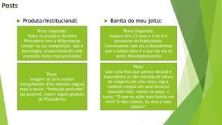 Posts
 Produto/Institucional:  Bonita do meu jeito:
Texto (legenda):
Todos os produtos da linha
Photoderm tem a BIOproteção
celular na sua composição. Isso é
tecnologia, proporcionando uma
proteção muito mais profunda!
Peça:
Imagem de uma mulher
mergulhando (foto debaixo dágua)
mais o texto: “Proteção profunda”
(se possível, inserir algum produto
da Photoderm)
Texto (legenda):
Isadora tem 23 anos e é atriz e
estudante de Publicidade.
Conversamos com ela e descobrimos
que o cabelo dela é o que faz ela se
sentir #bonitadoseujeito
Peça:
Usar uma foto que pareça natural e
espontânea (e não retirada de banco
de imagens) de uma moça negra,
cabelos crespos em uma situação
bastante feliz. Incluir na peça, o
texto: “O que eu acho mais bonito em
mim? O meu cabelo. Eu amo o meu
cabelo!”
 