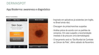 App Bioderma: awareness e diagnóstico
◦ Inspirado em aplicativos já existentes (em Inglês,
no Brasil ainda não)
◦ Checagem de pintas/manchas suspeitas
◦ Análise prévia de acordo com os padrões de
consenso. Em caso suspeito a recomendação
imediata é de procurar um/a dermatologista
◦ O lançamento será no “Dia Mundial de Combate
ao Câncer de Pele”, último sábado de Novembro
DERMASPOT
 