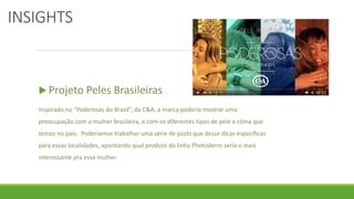 INSIGHTS
 Projeto Peles Brasileiras
Inspirado no “Poderosas do Brasil”, da C&A, a marca poderia mostrar uma
preocupação com a mulher brasileira, e com os diferentes tipos de pele e clima que
temos no país. Poderíamos trabalhar uma série de posts que desse dicas específicas
para essas localidades, apontando qual produto da linha Photoderm seria o mais
interessante pra essa mulher.
 