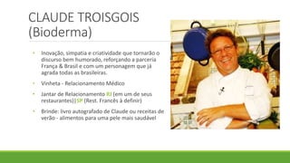 CLAUDE TROISGOIS
(Bioderma)
• Inovação, simpatia e criatividade que tornarão o
discurso bem humorado, reforçando a parceria
França & Brasil e com um personagem que já
agrada todas as brasileiras.
• Vinheta - Relacionamento Médico
• Jantar de Relacionamento RJ (em um de seus
restaurantes)|SP (Rest. Francês à definir)
• Brinde: livro autografado de Claude ou receitas de
verão - alimentos para uma pele mais saudável
 