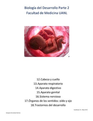 Biología del Desarrollo Parte 2
Facultad de Medicina UANL

12. Cabeza y cuello
13. Aparato respiratorio
14. Aparato digestivo
15. Aparato genital
16. Sistema nervioso
17. Órganos de los sentidos: oído y ojo
18. Trastornos del desarrollo
Guadalupe, N.L. Mayo 2013
Georgina Hernández Ramírez

 