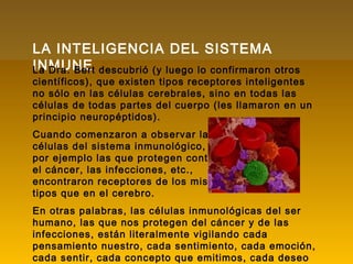 LA INTELIGENCIA DEL SISTEMA
INMUNELa Dra. Bert descubrió (y luego lo confirmaron otros
científicos), que existen tipos receptores inteligentes
no sólo en las células cerebrales, sino en todas las
células de todas partes del cuerpo (les llamaron en un
principio neuropéptidos).
Cuando comenzaron a observar las
células del sistema inmunológico,
por ejemplo las que protegen contra
el cáncer, las infecciones, etc.,
encontraron receptores de los mismos
tipos que en el cerebro.
En otras palabras, las células inmunológicas del ser
humano, las que nos protegen del cáncer y de las
infecciones, están literalmente vigilando cada
pensamiento nuestro, cada sentimiento, cada emoción,
cada sentir, cada concepto que emitimos, cada deseo
 
