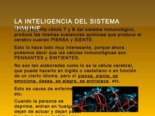 LA INTELIGENCIA DEL SISTEMA
INMUNECada pequeña célula T y B del sistema inmunológico,
produce las mismas sustancias químicas que produce el
cerebro cuando PIENSA y SIENTE.
Esto lo hace todo muy interesante, porque ahora
podemos decir que las células inmunológicas son
PENSANTES y SINTIENTES.
No son tan elaboradas como lo es la célula cerebral,
que puede hacerlo en inglés o castellano o en función
de un cierto idioma, pero sí piensa, siente, se
emociona, desea, se alegra, se entristece, etc.
Esto es causa de enfermedades, de stress, de cáncer,
etc.
Cuando la persona se
deprime, entran en huelga,
dejan de actuar y dejan pasar
 